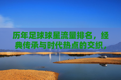 历年足球球星流量排名,经典传承与时代热点的交织,谁在流量长河中持续领跑?历年足球球星流量排名,经典传承与时代热点的交织,谁在流量长河中持续领跑?