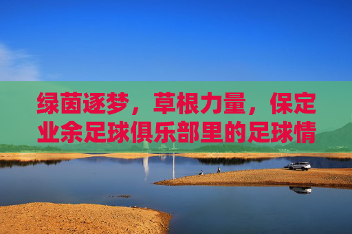 绿茵逐梦，草根力量，保定业余足球俱乐部里的足球情怀与社区温度