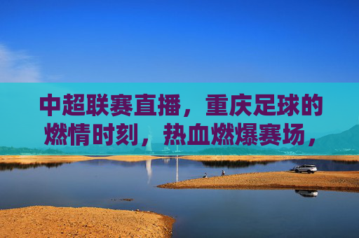中超联赛直播，重庆足球的燃情时刻，热血燃爆赛场，中超联赛直播，重庆足球燃情时刻热血燃爆赛场