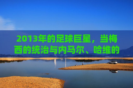 2013年的足球巨星，当梅西的统治与内马尔、哈维的闪耀共同定义足球的璀璨篇章