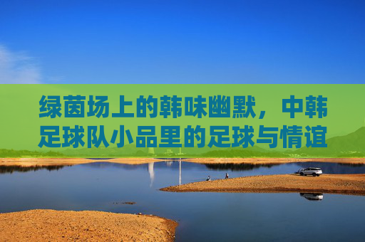 绿茵场上的韩味幽默，中韩足球队小品里的足球与情谊