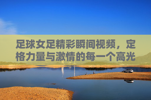足球女足精彩瞬间视频,定格力量与激情的每一个高光时刻,足球女足精彩瞬间视频,定格力量与激情的每一个高光时刻