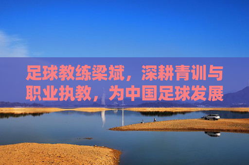 足球教练梁斌,深耕青训与职业执教,为中国足球发展贡献专业力量