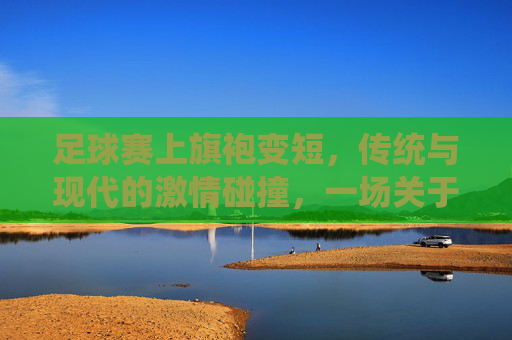 足球赛上旗袍变短，传统与现代的激情碰撞，一场关于服饰与运动的别样风景
