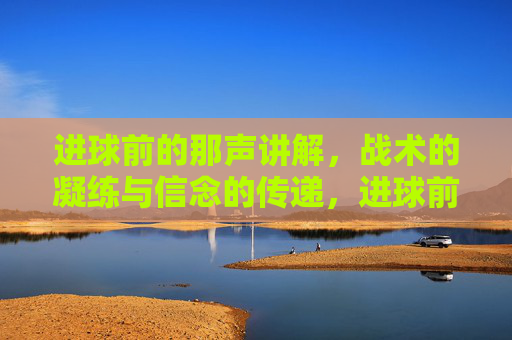 进球前的那声讲解,战术的凝练与信念的传递,进球前的那声讲解,战术的凝练与信念的传递