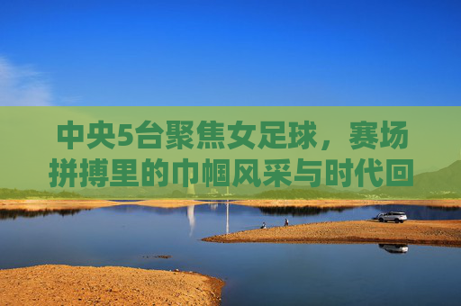 中央5台聚焦女足球，赛场拼搏里的巾帼风采与时代回响