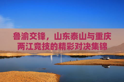 鲁渝交锋,山东泰山与重庆两江竞技的精彩对决集锦