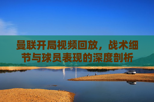 曼联开局视频回放,战术细节与球员表现的深度剖析