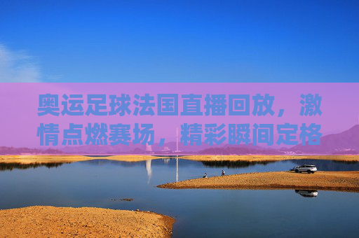 奥运足球法国直播回放，激情点燃赛场，精彩瞬间定格奥运记忆