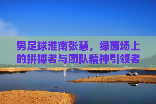 男足球淮南张慧，绿茵场上的拼搏者与团队精神引领者