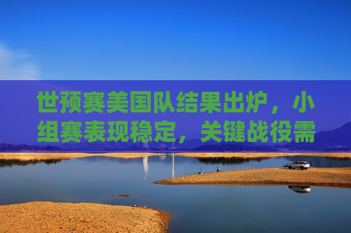 世预赛美国队结果出炉，小组赛表现稳定，关键战役需再接再厉