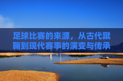 足球比赛的来源，从古代蹴鞠到现代赛事的演变与传承