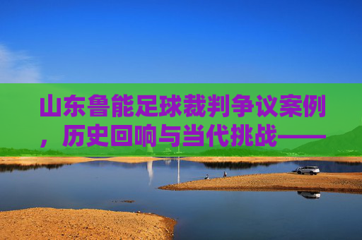 山东鲁能足球裁判争议案例，历史回响与当代挑战——聚焦判罚尺度与球队发展的影响，山东鲁能足球裁判争议案例，历史回响与当代挑战——聚焦判罚尺度与球队发展的影响