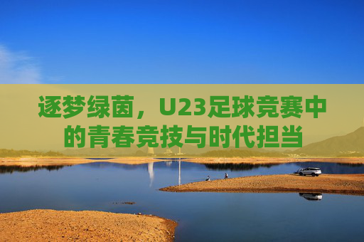 逐梦绿茵,U23足球竞赛中的青春竞技与时代担当