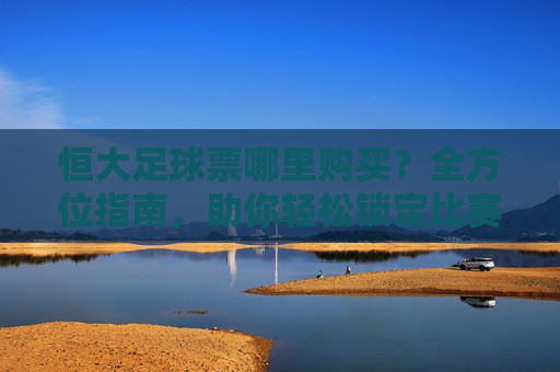 恒大足球票哪里购买？全方位指南，助你轻松锁定比赛席位