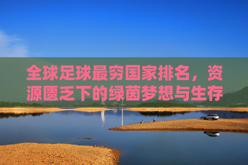 全球足球最穷国家排名,资源匮乏下的绿茵梦想与生存挑战