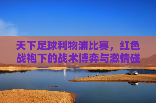 天下足球利物浦比赛，红色战袍下的战术博弈与激情碰撞