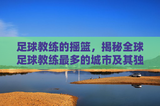 足球教练的摇篮，揭秘全球足球教练最多的城市及其独特魅力