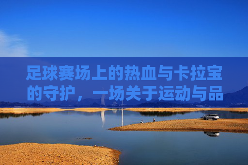 足球赛场上的热血与卡拉宝的守护,一场关于运动与品牌的共鸣