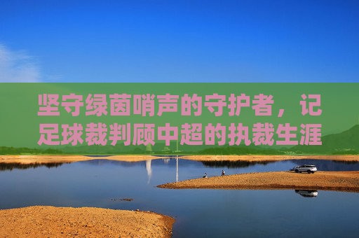 坚守绿茵哨声的守护者，记足球裁判顾中超的执裁生涯与职业精神