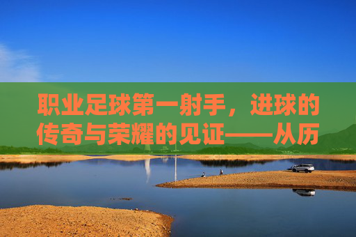 职业足球第一射手,进球的传奇与荣耀的见证——从历史长河到时代标杆的进球史诗