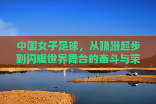中国女子足球,从蹒跚起步到闪耀世界舞台的奋斗与荣耀