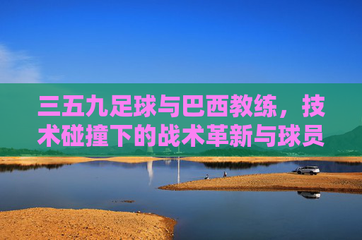 三五九足球与巴西教练，技术碰撞下的战术革新与球员成长路径探析