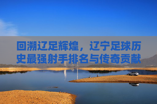 回溯辽足辉煌,辽宁足球历史最强射手排名与传奇贡献,回溯辽足辉煌,辽宁足球历史最强射手排名与传奇贡献
