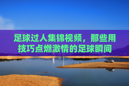 足球过人集锦视频，那些用技巧点燃激情的足球瞬间