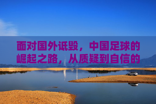 面对国外诋毁，中国足球的崛起之路，从质疑到自信的跨越