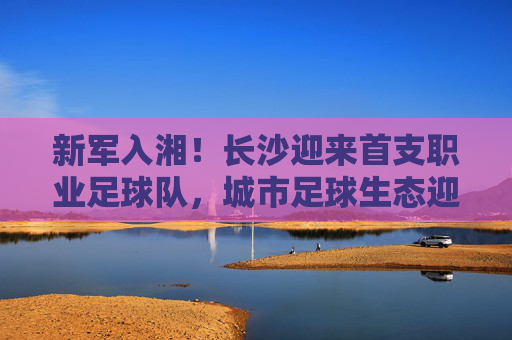 新军入湘!长沙迎来首支职业足球队,城市足球生态迎来破局之变,新军入湘!长沙迎来首支职业足球队,城市足球生态迎来破局之变