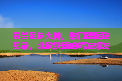 芬兰足球大神，射门速度破纪录，北欧铁锤的精准爆发力