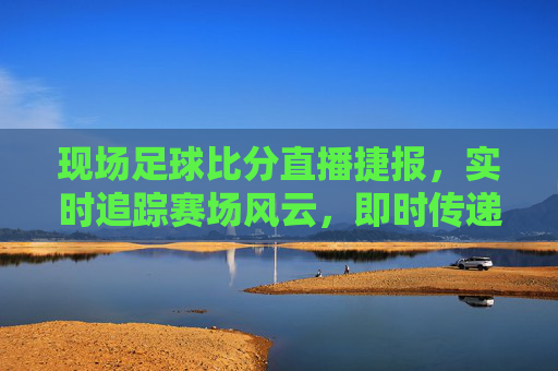 现场足球比分直播捷报,实时追踪赛场风云,即时传递胜利喜讯