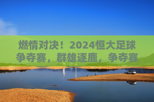 燃情对决！2024恒大足球争夺赛，群雄逐鹿，争夺赛场的荣耀与荣光