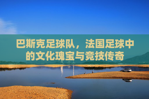 巴斯克足球队，法国足球中的文化瑰宝与竞技传奇