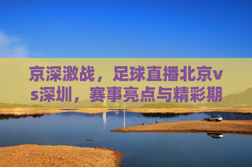 京深激战,足球直播北京vs深圳,赛事亮点与精彩期待,京深激战,足球直播北京vs深圳 赛事亮点与精彩期待