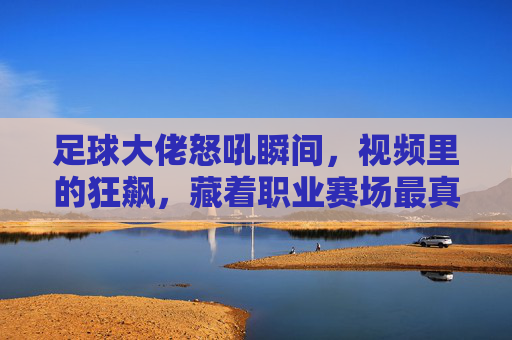 足球大佬怒吼瞬间，视频里的狂飙，藏着职业赛场最真实的情绪风暴