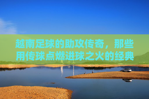 越南足球的助攻传奇，那些用传球点燃进球之火的经典助攻手
