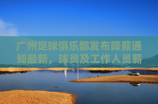 广州足球俱乐部发布降薪通知最新，球员及工作人员薪酬调整，为球队生存与发展寻求平衡，广州足球俱乐部发布降薪通知，球员及工作人员薪酬调整，为球队生存与发展寻求平衡