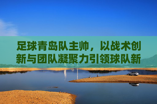 足球青岛队主帅，以战术创新与团队凝聚力引领球队新征程