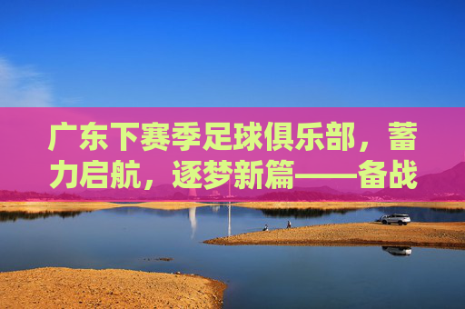 广东下赛季足球俱乐部,蓄力启航,逐梦新篇——备战与规划全解析