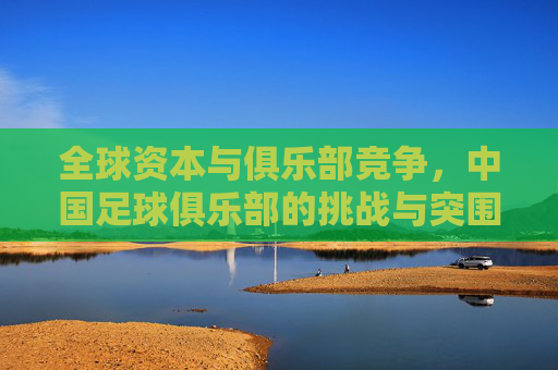 全球资本与俱乐部竞争，中国足球俱乐部的挑战与突围路径，全球资本与俱乐部竞争，中国足球俱乐部的挑战与突围路径