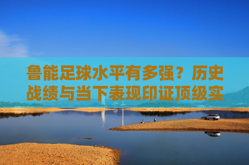 鲁能足球水平有多强？历史战绩与当下表现印证顶级实力，鲁能足球水平有多强？历史战绩与当下表现印证顶级实力