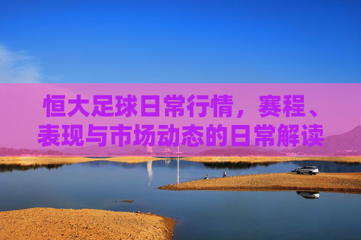 恒大足球日常行情，赛程、表现与市场动态的日常解读，恒大足球日常行情，赛程、表现与市场动态解读
