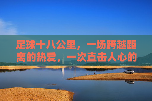 足球十八公里,一场跨越距离的热爱,一次直击人心的感动,足球十八公里,一场跨越距离的热爱,一次直击人心的感动