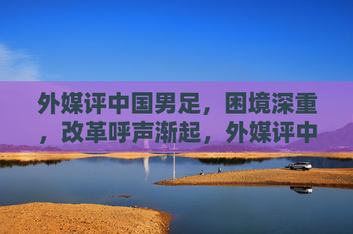 外媒评中国男足，困境深重，改革呼声渐起，外媒评中国男足，困境深重 改革呼声渐起