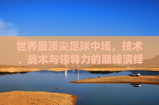 世界最顶尖足球中场，技术、战术与领导力的巅峰演绎——从历史到现代的传奇传承，世界最顶尖足球中场，技术、战术与领导力的巅峰演绎——历史传承与现代传奇