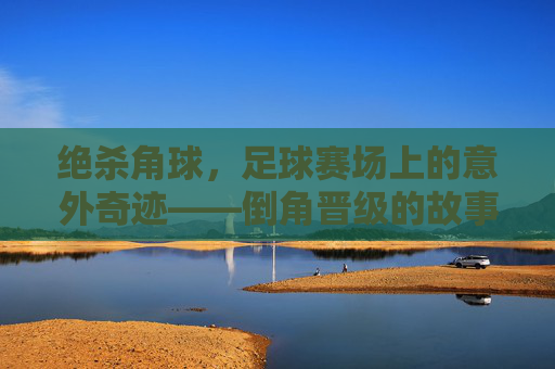 绝杀角球，足球赛场上的意外奇迹——倒角晋级的故事，绝杀角球，足球赛场上的意外奇迹——倒角晋级的故事