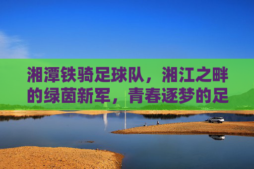 湘潭铁骑足球队,湘江之畔的绿茵新军,青春逐梦的足坛力量,湘潭铁骑足球队,湘江之畔的绿茵新军,青春逐梦的足坛力量