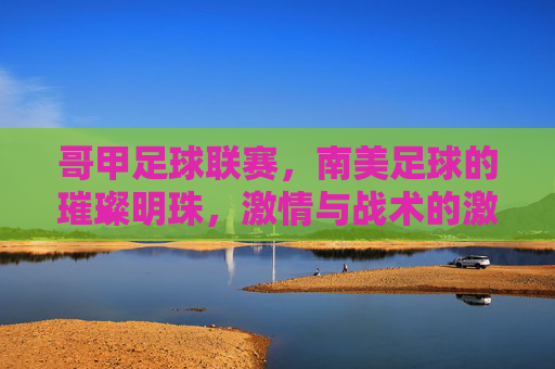 哥甲足球联赛,南美足球的璀璨明珠,激情与战术的激烈碰撞,哥甲足球联赛,南美足球的璀璨明珠,激情与战术的激烈碰撞